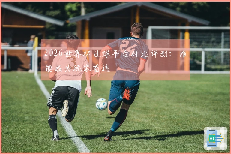 2026世界杯让球平台对比评测：谁能成为玩家首选