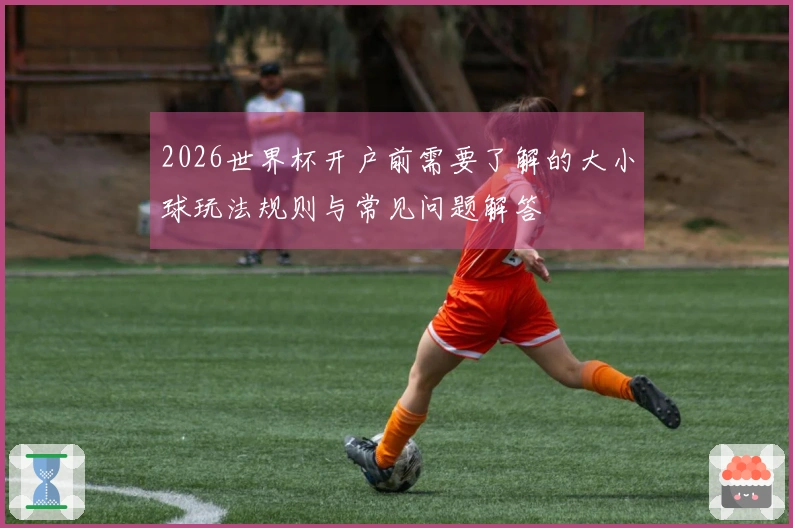 2026世界杯开户前需要了解的大小球玩法规则与常见问题解答